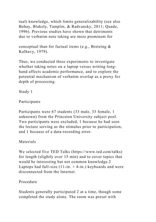 tual) knowledge, which limits generalizability (see also
Bohay, Blakely, Tamplin, & Radvansky, 2011; Quade,
1996). Previous studies have shown that detriments
due to verbatim note taking are more prominent for
conceptual than for factual items (e.g., Bretzing &
Kulhavy, 1979).
Thus, we conducted three experiments to investigate
whether taking notes on a laptop versus writing long-
hand affects academic performance, and to explore the
potential mechanism of verbatim overlap as a proxy for
depth of processing.
Study 1
Participants
Participants were 67 students (33 male, 33 female, 1
unknown) from the Princeton University subject pool.
Two participants were excluded, 1 because he had seen
the lecture serving as the stimulus prior to participation,
and 1 because of a data-recording error.
Materials
We selected five TED Talks (https://www.ted.com/talks)
for length (slightly over 15 min) and to cover topics that
would be interesting but not common knowledge.2
Laptops had full-size (11-in. × 4-in.) keyboards and were
disconnected from the Internet.
Procedure
Students generally participated 2 at a time, though some
completed the study alone. The room was preset with
 