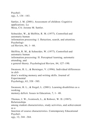 Psychol-
ogy, 3, 136 –143.
Sattler, J. M. (2001). Assessment of children: Cognitive
applications. La
Mesa, CA: Jerome M. Sattler.
Schneider, W., & Shiffrin, R. M. (1977). Controlled and
automatic human
information processing: I. Detection, search, and attention.
Psychologi-
cal Review, 84, 1– 66.
Shiffrin, R. M., & Schneider, W. (1977). Controlled and
automatic human
information processing: II. Perceptual learning, automatic
attending, and
a general theory. Psychological Review, 84, 127–190.
Swanson, H. L., & Berninger, V. (1996). Individual differences
in chil-
dren’s working memory and writing skills. Journal of
Experimental
Psychology, 63, 358 –385.
Swanson, H. L., & Siegel, L. (2001). Learning disabilities as a
working
memory deficit. Issues in Education, 7, 1– 48.
Thomas, J. W., Iventosch, L., & Rohwer, W. D. (1987).
Relationships
among student characteristics, study activities, and achievement
as a
function of course characteristics. Contemporary Educational
Psychol-
ogy, 12, 344 –364.
 