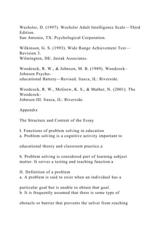Wechsler, D. (1997). Wechsler Adult Intelligence Scale—Third
Edition.
San Antonio, TX: Psychological Corporation.
Wilkinson, G. S. (1993). Wide Range Achievement Test—
Revision 3.
Wilmington, DE: Jastak Associates.
Woodcock, R. W., & Johnson, M. B. (1989). Woodcock–
Johnson Psycho-
educational Battery—Revised. Itasca, IL: Riverside.
Woodcock, R. W., McGrew, K. S., & Mather, N. (2001). The
Woodcock–
Johnson III. Itasca, IL: Riverside.
Appendix
The Structure and Content of the Essay
I. Functions of problem solving in education
a. Problem solving is a cognitive activity important to
educational theory and classroom practice.a
b. Problem solving is considered part of learning subject
matter. It serves a testing and teaching function.a
II. Definition of a problem
a. A problem is said to exist when an individual has a
particular goal but is unable to obtain that goal.
b. It is frequently assumed that there is some type of
obstacle or barrier that prevents the solver from reaching
 