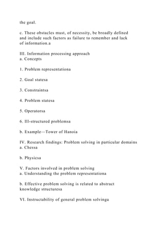 the goal.
c. These obstacles must, of necessity, be broadly defined
and include such factors as failure to remember and lack
of information.a
III. Information processing approach
a. Concepts
1. Problem representationa
2. Goal statesa
3. Constraintsa
4. Problem statesa
5. Operatorsa
6. Ill-structured problemsa
b. Example—Tower of Hanoia
IV. Research findings: Problem solving in particular domains
a. Chessa
b. Physicsa
V. Factors involved in problem solving
a. Understanding the problem representationa
b. Effective problem solving is related to abstract
knowledge structuresa
VI. Instructability of general problem solvinga
 