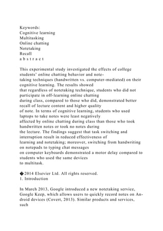 Keywords:
Cognitive learning
Multitasking
Online chatting
Notetaking
Recall
a b s t r a c t
This experimental study investigated the effects of college
students’ online chatting behavior and note-
taking techniques (handwritten vs. computer-mediated) on their
cognitive learning. The results showed
that regardless of notetaking technique, students who did not
participate in off-learning online chatting
during class, compared to those who did, demonstrated better
recall of lecture content and higher quality
of note. In terms of cognitive learning, students who used
laptops to take notes were least negatively
affected by online chatting during class than those who took
handwritten notes or took no notes during
the lecture. The findings suggest that task switching and
interruption result in reduced effectiveness of
learning and notetaking; moreover, switching from handwriting
on notepads to typing chat messages
on computer keyboards demonstrated a motor delay compared to
students who used the same devices
to multitask.
� 2014 Elsevier Ltd. All rights reserved.
1. Introduction
In March 2013, Google introduced a new notetaking service,
Google Keep, which allows users to quickly record notes on An-
droid devices (Covert, 2013). Similar products and services,
such
 