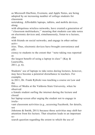 as Microsoft OneNote, Evernote, and Apple Notes, are being
adopted by an increasing number of college students for
classroom
notetaking. Affordable laptops, tablets, and mobile devices,
along
with ubiquitous wireless networks, have created a generation of
‘‘classroom multitaskers,’’ meaning that students can take notes
on electronic devices and, simultaneously, listen to a lecture,
chat
with friends on social networks, and engage in other online
activ-
ities. Thus, electronic devices have brought convenience and
effi-
ciency to students to the extent that ‘‘note-taking was reported
as
the largest benefit of using a laptop in class’’ (Kay &
Lauricella,
2011, p. 6).
Students’ use of laptops to take notes during lectures, however,
may have become a potential disturbance to teachers. For
example,
in 2011, Dr. Frank Rybicki was teaching a course on Law and
the
Ethics of Media at the Valdosta State University, when he
observed
a female student surfing the internet during the lecture and
closed
her laptop screen after urging the student not to engage in
irrele-
vant classroom activities (e.g., accessing Facebook; for details,
see
Johstono & Smith, 2011) because those activities may shift her
attention from his lecture. That situation leads to an important
re-
search question regarding the extent to which the use of
 