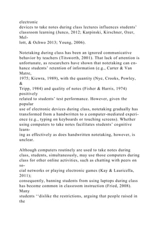electronic
devices to take notes during class lectures influences students’
classroom learning (Junco, 2012; Karpinski, Kirschner, Ozer,
Mel-
lott, & Ochwo 2013; Young, 2006).
Notetaking during class has been an ignored communicative
behavior by teachers (Titsworth, 2001). That lack of attention is
unfortunate, as researchers have shown that notetaking can en-
hance students’ retention of information (e.g., Carter & Van
Matre,
1975; Kiewra, 1989), with the quantity (Nye, Crooks, Powley,
&
Tripp, 1984) and quality of notes (Fisher & Harris, 1974)
positively
related to students’ test performance. However, given the
popular
use of electronic devices during class, notetaking gradually has
transformed from a handwritten to a computer-mediated experi-
ence (e.g., typing on keyboards or touching screens). Whether
using computers to take notes facilitates students’ cognitive
learn-
ing as effectively as does handwritten notetaking, however, is
unclear.
Although computers routinely are used to take notes during
class, students, simultaneously, may use those computers during
class for other online activities, such as chatting with peers on
so-
cial networks or playing electronic games (Kay & Lauricella,
2011);
consequently, banning students from using laptops during class
has become common in classroom instruction (Fried, 2008).
Many
students ‘‘dislike the restrictions, arguing that people raised in
the
 