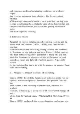 and computer-mediated notetaking conditions on students’
cogni-
tive learning outcomes from a lecture. We then examined
whether
off-learning classroom behaviors, such as online chatting per-
formed simultaneously as students were taking handwritten and
computer-mediated notes, decreased the quality of students’
notes
and their cognitive learning.
2. Literature review
Research on student notetaking and cognitive learning can be
traced back to Crawford (1925a, 1925b), who first found a
positive
relationship between notetaking during lectures and academic
performance on pop quizzes, and then discovered that students
who took notes during class, compared to those who did not,
tended to demonstrate higher academic performance on both
immediate recall and delayed retention quizzes. A possible
reason
for this relationship has to do with the process vs. product func-
tions of notetaking.
2.1. Process vs. product functions of notetaking
Kiewra (1985) divided the functions of notetaking into two cat-
egories: process and product functions. The process function
has
been related to the encoding of information, whereas the
product
function, historically, is associated with the external storage of
note-
taking (see Di Vesta & Gray, 1972; Knight & McKelvie, 1986).
As
Kiewra (1985) explained, the process function emphasizes stu-
 