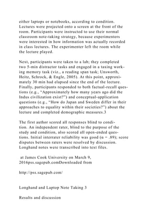 either laptops or notebooks, according to condition.
Lectures were projected onto a screen at the front of the
room. Participants were instructed to use their normal
classroom note-taking strategy, because experimenters
were interested in how information was actually recorded
in class lectures. The experimenter left the room while
the lecture played.
Next, participants were taken to a lab; they completed
two 5-min distractor tasks and engaged in a taxing work-
ing memory task (viz., a reading span task; Unsworth,
Heitz, Schrock, & Engle, 2005). At this point, approxi-
mately 30 min had elapsed since the end of the lecture.
Finally, participants responded to both factual-recall ques-
tions (e.g., “Approximately how many years ago did the
Indus civilization exist?”) and conceptual-application
questions (e.g., “How do Japan and Sweden differ in their
approaches to equality within their societies?”) about the
lecture and completed demographic measures.3
The first author scored all responses blind to condi-
tion. An independent rater, blind to the purpose of the
study and condition, also scored all open-ended ques-
tions. Initial interrater reliability was good (α = .89); score
disputes between raters were resolved by discussion.
Longhand notes were transcribed into text files.
at James Cook University on March 9,
2016pss.sagepub.comDownloaded from
http://pss.sagepub.com/
Longhand and Laptop Note Taking 3
Results and discussion
 