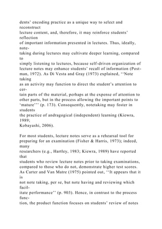 dents’ encoding practice as a unique way to select and
reconstruct
lecture content, and, therefore, it may reinforce students’
reflection
of important information presented in lectures. Thus, ideally,
note-
taking during lectures may cultivate deeper learning, compared
to
simply listening to lectures, because self-driven organization of
lecture notes may enhance students’ recall of information (Post-
man, 1972). As Di Vesta and Gray (1973) explained, ‘‘Note
taking
as an activity may function to direct the student’s attention to
cer-
tain parts of the material, perhaps at the expense of attention to
other parts, but in the process allowing the important points to
‘mature’’’ (p. 173). Consequently, notetaking may foster in
students
the practice of andragogical (independent) learning (Kiewra,
1989;
Kobayashi, 2006).
For most students, lecture notes serve as a rehearsal tool for
preparing for an examination (Fisher & Harris, 1973); indeed,
many
researchers (e.g., Hartley, 1983; Kiewra, 1989) have reported
that
students who review lecture notes prior to taking examinations,
compared to those who do not, demonstrate higher test scores.
As Carter and Van Matre (1975) pointed out, ‘‘It appears that it
is
not note taking, per se, but note having and reviewing which
facil-
itate performance’’ (p. 903). Hence, in contrast to the process
func-
tion, the product function focuses on students’ review of notes
 