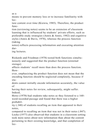 as a
means to prevent memory loss or to increase familiarity with
lec-
ture content over time (Kiewra, 1985). Therefore, the product
func-
tion (reviewing notes) seems to be an extension of classroom
learning that is influenced by students’ private efforts, such as
preferable study strategies (Annis & Annis, 1982) and cognitive
styles (Annis & Davis, 1978), whereas the process function
(taking
notes) reflects processing information and executing attention
dur-
ing lectures.
Rickards and Friedman (1978) tested both functions simulta-
neously and suggested that the product function (external
storage)
affects students’ recall more than does the process function.
How-
ever, emphasizing the product function does not mean that the
encoding function should be neglected completely, because if
stu-
dents cannot initially encode information accurately, the value
of
having their notes for review, subsequently, might suffer.
Indeed,
Howe (1970) had students take notes as they listened to a 160-
word recorded passage and found that there was a higher
probabil-
ity (.340) of students recalling an item that appeared in their
notes,
compared to recalling an item that was not in their notes (.047).
Locke (1977) also observed that students in a classroom setting
took more notes about new information than about the content
pertaining to their existing knowledge, and that completion of
lec-
 