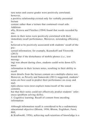 ture notes and course grades were positively correlated;
however,
a positive relationship existed only for verbally presented
lecture
content rather than a lecture that contained visual aids.
Addition-
ally, Kiewra and Fletcher (1984) found that words recorded by
stu-
dents in their notes were positively correlated with their
immediate recall performance. Moreover, notetaking efficiency
is
believed to be positively associated with students’ recall of the
pre-
sented information; for example, Kuznekoff and Titsworth
(2013)
found that if the disturbance of mobile phones (i.e., text
messag-
ing) was absent during class, students could write down 62%
more
information in their lecture notes, resulting in their ability to
recall
more details from the lecture content on a multiple-choice test.
However, as Peverly and Sumowski (2011) suggested, students’
notes are best used to predict their performance on essay and
mul-
tiple-choice tests (text-explicit items/recall of the stated
content),
but that their notes could not effectively predict students’ infer-
ences (problem solving skills).
3. Cognitive learning: Recall of content from encoding
information
Although information recall is considered to be a rudimentary
educational objective (Bloom, 1956; Bloom, Englehart, Furst,
Hill,
& Krathwohl, 1956), achieving such retention of knowledge is a
 