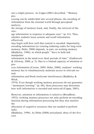 not a simple process. As Cappa (2001) described, ‘‘Memory
pro-
cessing can be subdivided into several phases: the encoding of
information from the external world through perceptual
analysis,
the storage of memory track, and, finally, the retrieval of the
stor-
age information in response to adequate cues’’ (p. 61). Thus,
whether students learn content and recall information
effectively
may begin with how well that content is encoded. Importantly,
encoding information (or creating enduring codes for long-term
memory; Dehn, 2008) depends, in part, on working memory
(Baddeley, 1986), in which people ‘‘have to hold and
manipulate
information in the mind over short periods of time’’ (Gathercole
& Alloway, 2008, p. 2). Due to a limited capacity of attention to
pro-
cess information (Cowan, 2005; Dehn, 2008), students’ working
memory has to simultaneously maintain access to relevant on-
task
information and block irrelevant interferences (Baddeley &
Hitch,
1974). Even though working memory processes do not guarantee
‘‘permanent learning’’ (p. 60), those processes may determine
how well information is encoded and retrieved (Cappa, 2001).
However, attention to information is selective (Broadbent,
1952); working memory processes not only perform an encoding
function during information processing but they also monitor
the
allocation of cognitive resources that are needed to perform
tasks
(Baddeley, 1996). As Dehn (2008) articulated, three of the five
core
 