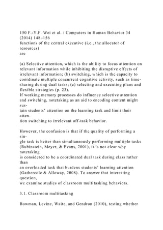 150 F.-Y.F. Wei et al. / Computers in Human Behavior 34
(2014) 148–156
functions of the central executive (i.e., the allocator of
resources)
are
(a) Selective attention, which is the ability to focus attention on
relevant information while inhibiting the disruptive effects of
irrelevant information; (b) switching, which is the capacity to
coordinate multiple concurrent cognitive activity, such as time-
sharing during dual tasks; (c) selecting and executing plans and
flexible strategies (p. 23).
If working memory processes do influence selective attention
and switching, notetaking as an aid to encoding content might
sus-
tain students’ attention on the learning task and limit their
atten-
tion switching to irrelevant off-task behavior.
However, the confusion is that if the quality of performing a
sin-
gle task is better than simultaneously performing multiple tasks
(Rubinstein, Meyer, & Evans, 2001), it is not clear why
notetaking
is considered to be a coordinated dual task during class rather
than
an overloaded task that burdens students’ learning attention
(Gathercole & Alloway, 2008). To answer that interesting
question,
we examine studies of classroom multitasking behaviors.
3.1. Classroom multitasking
Bowman, Levine, Waite, and Gendron (2010), testing whether
 