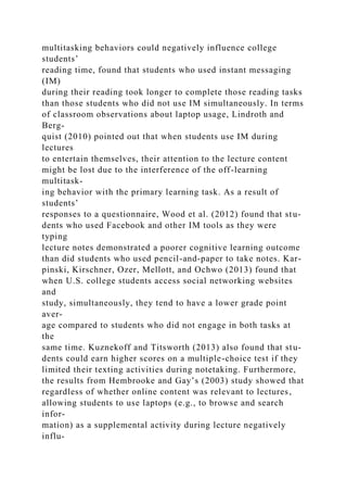 multitasking behaviors could negatively influence college
students’
reading time, found that students who used instant messaging
(IM)
during their reading took longer to complete those reading tasks
than those students who did not use IM simultaneously. In terms
of classroom observations about laptop usage, Lindroth and
Berg-
quist (2010) pointed out that when students use IM during
lectures
to entertain themselves, their attention to the lecture content
might be lost due to the interference of the off-learning
multitask-
ing behavior with the primary learning task. As a result of
students’
responses to a questionnaire, Wood et al. (2012) found that stu-
dents who used Facebook and other IM tools as they were
typing
lecture notes demonstrated a poorer cognitive learning outcome
than did students who used pencil-and-paper to take notes. Kar-
pinski, Kirschner, Ozer, Mellott, and Ochwo (2013) found that
when U.S. college students access social networking websites
and
study, simultaneously, they tend to have a lower grade point
aver-
age compared to students who did not engage in both tasks at
the
same time. Kuznekoff and Titsworth (2013) also found that stu-
dents could earn higher scores on a multiple-choice test if they
limited their texting activities during notetaking. Furthermore,
the results from Hembrooke and Gay’s (2003) study showed that
regardless of whether online content was relevant to lectures,
allowing students to use laptops (e.g., to browse and search
infor-
mation) as a supplemental activity during lecture negatively
influ-
 