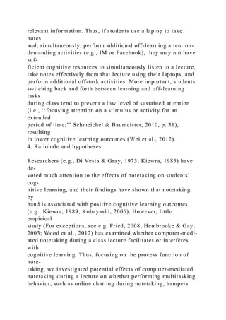 relevant information. Thus, if students use a laptop to take
notes,
and, simultaneously, perform additional off-learning attention-
demanding activities (e.g., IM or Facebook), they may not have
suf-
ficient cognitive resources to simultaneously listen to a lecture,
take notes effectively from that lecture using their laptops, and
perform additional off-task activities. More important, students
switching back and forth between learning and off-learning
tasks
during class tend to present a low level of sustained attention
(i.e., ‘‘focusing attention on a stimulus or activity for an
extended
period of time;’’ Schmeichel & Baumeister, 2010, p. 31),
resulting
in lower cognitive learning outcomes (Wei et al., 2012).
4. Rationale and hypotheses
Researchers (e.g., Di Vesta & Gray, 1973; Kiewra, 1985) have
de-
voted much attention to the effects of notetaking on students’
cog-
nitive learning, and their findings have shown that notetaking
by
hand is associated with positive cognitive learning outcomes
(e.g., Kiewra, 1989; Kobayashi, 2006). However, little
empirical
study (For exceptions, see e.g. Fried, 2008; Hembrooke & Gay,
2003; Wood et al., 2012) has examined whether computer-medi-
ated notetaking during a class lecture facilitates or interferes
with
cognitive learning. Thus, focusing on the process function of
note-
taking, we investigated potential effects of computer-mediated
notetaking during a lecture on whether performing multitasking
behavior, such as online chatting during notetaking, hampers
 