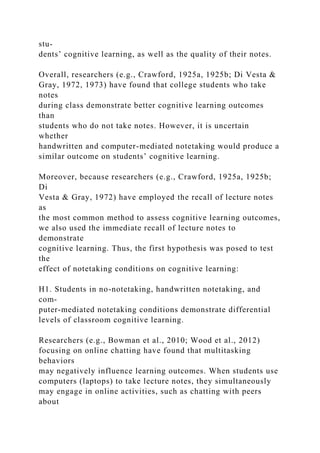 stu-
dents’ cognitive learning, as well as the quality of their notes.
Overall, researchers (e.g., Crawford, 1925a, 1925b; Di Vesta &
Gray, 1972, 1973) have found that college students who take
notes
during class demonstrate better cognitive learning outcomes
than
students who do not take notes. However, it is uncertain
whether
handwritten and computer-mediated notetaking would produce a
similar outcome on students’ cognitive learning.
Moreover, because researchers (e.g., Crawford, 1925a, 1925b;
Di
Vesta & Gray, 1972) have employed the recall of lecture notes
as
the most common method to assess cognitive learning outcomes,
we also used the immediate recall of lecture notes to
demonstrate
cognitive learning. Thus, the first hypothesis was posed to test
the
effect of notetaking conditions on cognitive learning:
H1. Students in no-notetaking, handwritten notetaking, and
com-
puter-mediated notetaking conditions demonstrate differential
levels of classroom cognitive learning.
Researchers (e.g., Bowman et al., 2010; Wood et al., 2012)
focusing on online chatting have found that multitasking
behaviors
may negatively influence learning outcomes. When students use
computers (laptops) to take lecture notes, they simultaneously
may engage in online activities, such as chatting with peers
about
 