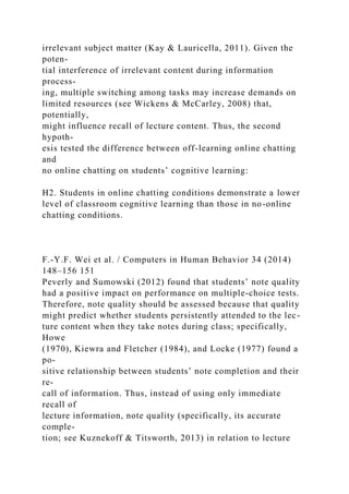 irrelevant subject matter (Kay & Lauricella, 2011). Given the
poten-
tial interference of irrelevant content during information
process-
ing, multiple switching among tasks may increase demands on
limited resources (see Wickens & McCarley, 2008) that,
potentially,
might influence recall of lecture content. Thus, the second
hypoth-
esis tested the difference between off-learning online chatting
and
no online chatting on students’ cognitive learning:
H2. Students in online chatting conditions demonstrate a lower
level of classroom cognitive learning than those in no-online
chatting conditions.
F.-Y.F. Wei et al. / Computers in Human Behavior 34 (2014)
148–156 151
Peverly and Sumowski (2012) found that students’ note quality
had a positive impact on performance on multiple-choice tests.
Therefore, note quality should be assessed because that quality
might predict whether students persistently attended to the lec-
ture content when they take notes during class; specifically,
Howe
(1970), Kiewra and Fletcher (1984), and Locke (1977) found a
po-
sitive relationship between students’ note completion and their
re-
call of information. Thus, instead of using only immediate
recall of
lecture information, note quality (specifically, its accurate
comple-
tion; see Kuznekoff & Titsworth, 2013) in relation to lecture
 