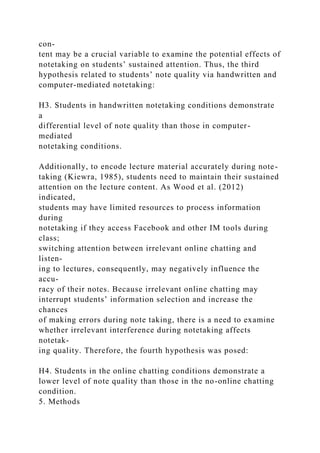 con-
tent may be a crucial variable to examine the potential effects of
notetaking on students’ sustained attention. Thus, the third
hypothesis related to students’ note quality via handwritten and
computer-mediated notetaking:
H3. Students in handwritten notetaking conditions demonstrate
a
differential level of note quality than those in computer-
mediated
notetaking conditions.
Additionally, to encode lecture material accurately during note-
taking (Kiewra, 1985), students need to maintain their sustained
attention on the lecture content. As Wood et al. (2012)
indicated,
students may have limited resources to process information
during
notetaking if they access Facebook and other IM tools during
class;
switching attention between irrelevant online chatting and
listen-
ing to lectures, consequently, may negatively influence the
accu-
racy of their notes. Because irrelevant online chatting may
interrupt students’ information selection and increase the
chances
of making errors during note taking, there is a need to examine
whether irrelevant interference during notetaking affects
notetak-
ing quality. Therefore, the fourth hypothesis was posed:
H4. Students in the online chatting conditions demonstrate a
lower level of note quality than those in the no-online chatting
condition.
5. Methods
 