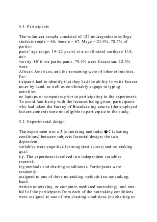 5.1. Participants
The volunteer sample consisted of 127 undergraduate college
students (male = 60, female = 67, Mage = 21.9%, 78.7% of
partici-
pants’ age range: 19–22 years) at a small-sized northeast U.S.
uni-
versity. Of those participants, 79.6% were Caucasian, 12.6%
were
African American, and the remaining were of other ethnicities.
Par-
ticipants had to identify that they had the ability to write lecture
notes by hand, as well as comfortably engage in typing
activities
on laptops or computers prior to participating in the experiment.
To avoid familiarity with the lectures being given, participants
who had taken the Survey of Broadcasting course (the employed
lecture content) were not eligible to participate in the study.
5.2. Experimental design
The experiment was a 3 (notetaking methods) � 2 (chatting
conditions) between subjects factorial design; the two
dependent
variables were cognitive learning (test scores) and notetaking
qual-
ity. The experiment involved two independent variables
(notetak-
ing methods and chatting conditions). Participants were
randomly
assigned to one of three notetaking methods (no-notetaking,
hand-
written notetaking, or computer-mediated notetaking), and one-
half of the participants from each of the notetaking conditions
were assigned to one of two chatting conditions (no chatting or
 
