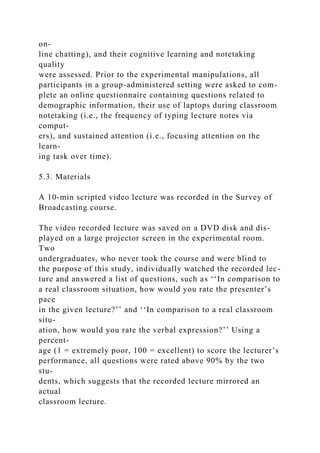 on-
line chatting), and their cognitive learning and notetaking
quality
were assessed. Prior to the experimental manipulations, all
participants in a group-administered setting were asked to com-
plete an online questionnaire containing questions related to
demographic information, their use of laptops during classroom
notetaking (i.e., the frequency of typing lecture notes via
comput-
ers), and sustained attention (i.e., focusing attention on the
learn-
ing task over time).
5.3. Materials
A 10-min scripted video lecture was recorded in the Survey of
Broadcasting course.
The video recorded lecture was saved on a DVD disk and dis-
played on a large projector screen in the experimental room.
Two
undergraduates, who never took the course and were blind to
the purpose of this study, individually watched the recorded lec-
ture and answered a list of questions, such as ‘‘In comparison to
a real classroom situation, how would you rate the presenter’s
pace
in the given lecture?’’ and ‘‘In comparison to a real classroom
situ-
ation, how would you rate the verbal expression?’’ Using a
percent-
age (1 = extremely poor, 100 = excellent) to score the lecturer’s
performance, all questions were rated above 90% by the two
stu-
dents, which suggests that the recorded lecture mirrored an
actual
classroom lecture.
 