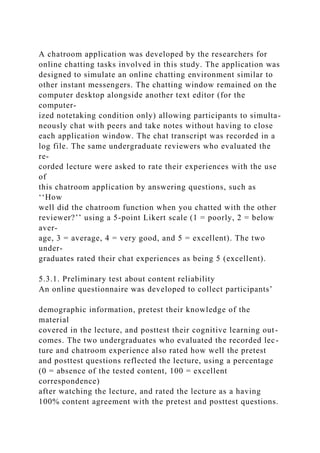 A chatroom application was developed by the researchers for
online chatting tasks involved in this study. The application was
designed to simulate an online chatting environment similar to
other instant messengers. The chatting window remained on the
computer desktop alongside another text editor (for the
computer-
ized notetaking condition only) allowing participants to simulta-
neously chat with peers and take notes without having to close
each application window. The chat transcript was recorded in a
log file. The same undergraduate reviewers who evaluated the
re-
corded lecture were asked to rate their experiences with the use
of
this chatroom application by answering questions, such as
‘‘How
well did the chatroom function when you chatted with the other
reviewer?’’ using a 5-point Likert scale (1 = poorly, 2 = below
aver-
age, 3 = average, 4 = very good, and 5 = excellent). The two
under-
graduates rated their chat experiences as being 5 (excellent).
5.3.1. Preliminary test about content reliability
An online questionnaire was developed to collect participants’
demographic information, pretest their knowledge of the
material
covered in the lecture, and posttest their cognitive learning out-
comes. The two undergraduates who evaluated the recorded lec-
ture and chatroom experience also rated how well the pretest
and posttest questions reflected the lecture, using a percentage
(0 = absence of the tested content, 100 = excellent
correspondence)
after watching the lecture, and rated the lecture as a having
100% content agreement with the pretest and posttest questions.
 