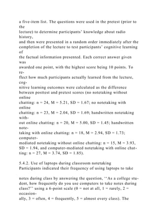 a five-item list. The questions were used in the pretest (prior to
the
lecture) to determine participants’ knowledge about radio
history,
and then were presented in a random order immediately after the
completion of the lecture to test participants’ cognitive learning
of
the factual information presented. Each correct answer given
was
awarded one point, with the highest score being 10 points. To
re-
flect how much participants actually learned from the lecture,
cog-
nitive learning outcomes were calculated as the difference
between posttest and pretest scores (no notetaking without
online
chatting: n = 24, M = 5.21, SD = 1.67; no notetaking with
online
chatting: n = 23, M = 2.04, SD = 1.69; handwritten notetaking
with-
out online chatting: n = 20, M = 5.00, SD = 1.45; handwritten
note-
taking with online chatting: n = 18, M = 2.94, SD = 1.73;
computer-
mediated notetaking without online chatting: n = 15, M = 3.93,
SD = 1.94, and computer-mediated notetaking with online chat-
ting: n = 27, M = 3.74, SD = 1.85).
5.4.2. Use of laptops during classroom notetaking
Participants indicated their frequency of using laptops to take
notes during class by answering the question, ‘‘As a college stu-
dent, how frequently do you use computers to take notes during
class?’’ using a 6-point scale (0 = not at all, 1 = rarely, 2 =
occasion-
ally, 3 = often, 4 = frequently, 5 = almost every class). The
 