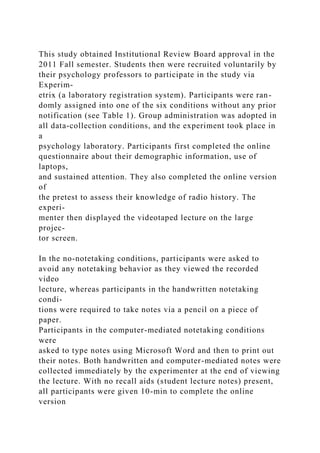 This study obtained Institutional Review Board approval in the
2011 Fall semester. Students then were recruited voluntarily by
their psychology professors to participate in the study via
Experim-
etrix (a laboratory registration system). Participants were ran-
domly assigned into one of the six conditions without any prior
notification (see Table 1). Group administration was adopted in
all data-collection conditions, and the experiment took place in
a
psychology laboratory. Participants first completed the online
questionnaire about their demographic information, use of
laptops,
and sustained attention. They also completed the online version
of
the pretest to assess their knowledge of radio history. The
experi-
menter then displayed the videotaped lecture on the large
projec-
tor screen.
In the no-notetaking conditions, participants were asked to
avoid any notetaking behavior as they viewed the recorded
video
lecture, whereas participants in the handwritten notetaking
condi-
tions were required to take notes via a pencil on a piece of
paper.
Participants in the computer-mediated notetaking conditions
were
asked to type notes using Microsoft Word and then to print out
their notes. Both handwritten and computer-mediated notes were
collected immediately by the experimenter at the end of viewing
the lecture. With no recall aids (student lecture notes) present,
all participants were given 10-min to complete the online
version
 