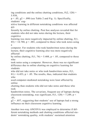 ing conditions and the online chatting conditions, F(2, 120) =
5.938,
p < .05, g2 = .090 (see Table 2 and Fig. 1). Specifically,
students’ cog-
nitive learning in different notetaking conditions was affected
dif-
ferently by online chatting. Post hoc analyses revealed that for
students who did not take notes during the lecture, their
cognitive
learning was more negatively impacted by online chatting, F(1,
85) = 14.780, p < .001, compared to those who took notes using
a
computer. For students who took handwritten notes during the
lecture, their cognitive learning also was more negatively
affected
by online chatting, F(1, 76) = 5.408, p < .05, compared to those
who
took notes using a computer. However, there was no significant
difference due to online chatting on cognitive learning for
students
who did not take notes or who took handwritten notes, F(1,
81) = 6.453, p > .05. The results, thus, indicated that students
who
used computer-mediated notetaking were least affected by
online
chatting than students who did not take notes and those who
took
handwritten notes. The covariate, frequent use of laptops during
classroom notetaking, was significant, F(1, 120) = 7.249, p <
.05,
g2 = .057, suggesting that students’ use of laptops had a strong
influence on their classroom cognitive learning.
Another two-way ANCOVA was employed to determine if dif-
ferent notetaking methods and chatting conditions affected stu-
dents’ notetaking quality, with students’ sustained attention
 