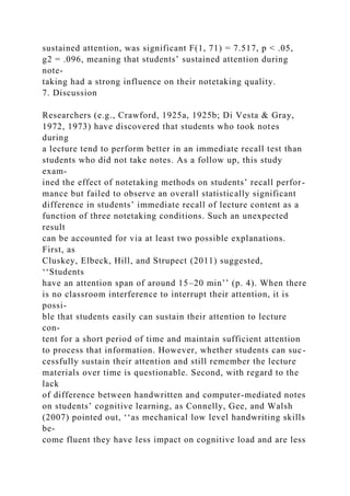 sustained attention, was significant F(1, 71) = 7.517, p < .05,
g2 = .096, meaning that students’ sustained attention during
note-
taking had a strong influence on their notetaking quality.
7. Discussion
Researchers (e.g., Crawford, 1925a, 1925b; Di Vesta & Gray,
1972, 1973) have discovered that students who took notes
during
a lecture tend to perform better in an immediate recall test than
students who did not take notes. As a follow up, this study
exam-
ined the effect of notetaking methods on students’ recall perfor-
mance but failed to observe an overall statistically significant
difference in students’ immediate recall of lecture content as a
function of three notetaking conditions. Such an unexpected
result
can be accounted for via at least two possible explanations.
First, as
Cluskey, Elbeck, Hill, and Strupect (2011) suggested,
‘‘Students
have an attention span of around 15–20 min’’ (p. 4). When there
is no classroom interference to interrupt their attention, it is
possi-
ble that students easily can sustain their attention to lecture
con-
tent for a short period of time and maintain sufficient attention
to process that information. However, whether students can suc-
cessfully sustain their attention and still remember the lecture
materials over time is questionable. Second, with regard to the
lack
of difference between handwritten and computer-mediated notes
on students’ cognitive learning, as Connelly, Gee, and Walsh
(2007) pointed out, ‘‘as mechanical low level handwriting skills
be-
come fluent they have less impact on cognitive load and are less
 