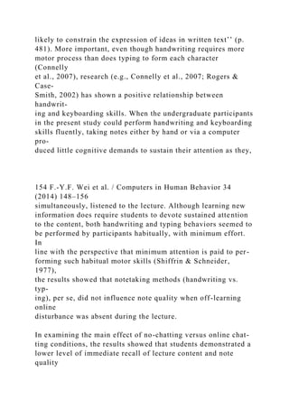 likely to constrain the expression of ideas in written text’’ (p.
481). More important, even though handwriting requires more
motor process than does typing to form each character
(Connelly
et al., 2007), research (e.g., Connelly et al., 2007; Rogers &
Case-
Smith, 2002) has shown a positive relationship between
handwrit-
ing and keyboarding skills. When the undergraduate participants
in the present study could perform handwriting and keyboarding
skills fluently, taking notes either by hand or via a computer
pro-
duced little cognitive demands to sustain their attention as they,
154 F.-Y.F. Wei et al. / Computers in Human Behavior 34
(2014) 148–156
simultaneously, listened to the lecture. Although learning new
information does require students to devote sustained attention
to the content, both handwriting and typing behaviors seemed to
be performed by participants habitually, with minimum effort.
In
line with the perspective that minimum attention is paid to per-
forming such habitual motor skills (Shiffrin & Schneider,
1977),
the results showed that notetaking methods (handwriting vs.
typ-
ing), per se, did not influence note quality when off-learning
online
disturbance was absent during the lecture.
In examining the main effect of no-chatting versus online chat-
ting conditions, the results showed that students demonstrated a
lower level of immediate recall of lecture content and note
quality
 