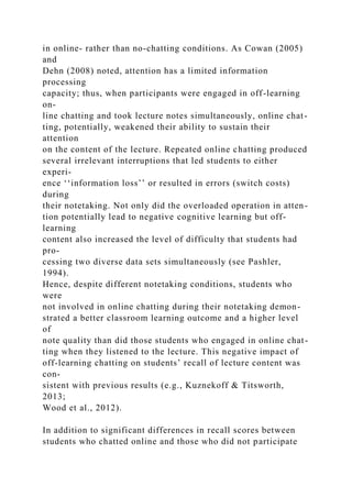 in online- rather than no-chatting conditions. As Cowan (2005)
and
Dehn (2008) noted, attention has a limited information
processing
capacity; thus, when participants were engaged in off-learning
on-
line chatting and took lecture notes simultaneously, online chat-
ting, potentially, weakened their ability to sustain their
attention
on the content of the lecture. Repeated online chatting produced
several irrelevant interruptions that led students to either
experi-
ence ‘‘information loss’’ or resulted in errors (switch costs)
during
their notetaking. Not only did the overloaded operation in atten-
tion potentially lead to negative cognitive learning but off-
learning
content also increased the level of difficulty that students had
pro-
cessing two diverse data sets simultaneously (see Pashler,
1994).
Hence, despite different notetaking conditions, students who
were
not involved in online chatting during their notetaking demon-
strated a better classroom learning outcome and a higher level
of
note quality than did those students who engaged in online chat-
ting when they listened to the lecture. This negative impact of
off-learning chatting on students’ recall of lecture content was
con-
sistent with previous results (e.g., Kuznekoff & Titsworth,
2013;
Wood et al., 2012).
In addition to significant differences in recall scores between
students who chatted online and those who did not participate
 