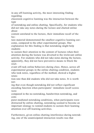 in any off-learning activity, the most interesting finding
regarding
classroom cognitive learning was the interaction between the
type
of notetaking and online chatting. Specifically, for students who
did not take any notes during the lecture and chatted online
about
content unrelated to the lecture, their immediate recall of the
lec-
ture material demonstrated the smallest cognitive learning out-
come, compared to the other experimental groups. One
explanation for this finding is that notetaking might help
students
to sustain their attention to the content of lectures when their
attention during the lecture was diverted to the irrelevant online
activity. For students who did not take notes during the lecture,
apparently, they did not have preventive means to block the
irrel-
evant off-task online behaviors during class. Hence, across all
experimental groups in the online chatting condition, students
who took notes, regardless of the method, showed a higher
reten-
tion rate than did students who did not take notes. It is worth
not-
ing that even though notetaking did not reflect significant
encoding function when participants’ immediate recall scores
were
compared in the no-notetaking, handwritten notetaking, and
com-
puter-mediated notetaking conditions, when participants were
distracted by online chatting, notetaking seemed to become an
important strategy to remind students to sustain their learning
attention over off-learning activities.
Furthermore, given online chatting interference during notetak-
ing, one of the unanticipated interaction results was that
 