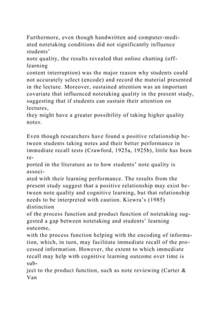Furthermore, even though handwritten and computer-medi-
ated notetaking conditions did not significantly influence
students’
note quality, the results revealed that online chatting (off-
learning
content interruption) was the major reason why students could
not accurately select (encode) and record the material presented
in the lecture. Moreover, sustained attention was an important
covariate that influenced notetaking quality in the present study,
suggesting that if students can sustain their attention on
lectures,
they might have a greater possibility of taking higher quality
notes.
Even though researchers have found a positive relationship be-
tween students taking notes and their better performance in
immediate recall tests (Crawford, 1925a, 1925b), little has been
re-
ported in the literature as to how students’ note quality is
associ-
ated with their learning performance. The results from the
present study suggest that a positive relationship may exist be-
tween note quality and cognitive learning, but that relationship
needs to be interpreted with caution. Kiewra’s (1985)
distinction
of the process function and product function of notetaking sug-
gested a gap between notetaking and students’ learning
outcome,
with the process function helping with the encoding of informa-
tion, which, in turn, may facilitate immediate recall of the pro-
cessed information. However, the extent to which immediate
recall may help with cognitive learning outcome over time is
sub-
ject to the product function, such as note reviewing (Carter &
Van
 
