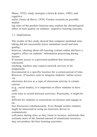 Matre, 1975), study strategies (Annis & Annis, 1982), and
cognitive
styles (Annis & Davis, 1978). Further research on possible
mediat-
ing roles of the product function may explain the chronological
effect of note quality on students’ cognitive learning outcome.
7.1. Implications
The results of this study showed that computer-mediated note-
taking did not necessarily lower immediate recall and note
quality;
however, chatting about off-learning content online did have a
negative effect on students’ information processing during
lecture.
If internet access is a persistent problem that interrupts
classroom
teaching, teachers may request network services to be
temporarily
disconnected in a specific location for a certain period of time.
However, if teachers seek to integrate students’ online access
via
electronic devices as a type of classroom activity in certain
courses
(e.g., social media), it is important to allow students to have
suffi-
cient time to switch between activities. Practically, it might be
too
difficult for students to concentrate on lectures and engage in
on-
line discussion simultaneously. Even though certain students
might be interested in using an electronic device to
communicate
with peers during class as they listen to lectures, multitasks that
consume more of the limited amount of attentional resources
may not produce the best learning outcomes.
 