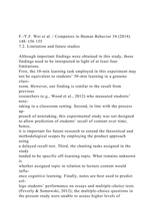 F.-Y.F. Wei et al. / Computers in Human Behavior 34 (2014)
148–156 155
7.2. Limitation and future studies
Although important findings were obtained in this study, those
findings need to be interpreted in light of at least four
limitations.
First, the 10-min learning task employed in this experiment may
not be equivalent to students’ 50-min learning in a genuine
class-
room. However, our finding is similar to the result from
previous
researchers (e.g., Wood et al., 2012) who measured students’
note-
taking in a classroom setting. Second, in line with the process
ap-
proach of notetaking, this experimental study was not designed
to allow prediction of students’ recall of content over time;
hence,
it is important for future research to extend the theoretical and
methodological scopes by employing the product approach
using
a delayed recall test. Third, the chatting tasks assigned in the
study
tended to be specific off-learning topic. What remains unknown
is
whether assigned topic in relation to lecture content would
influ-
ence cognitive learning. Finally, notes are best used to predict
col-
lege students’ performance on essays and multiple-choice tests
(Peverly & Sumowski, 2012); the multiple-choice questions in
the present study were unable to assess higher levels of
 