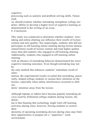 cognitive
processing such as analytic and problem solving skills. Future
stud-
ies should examine whether notetaking strengthens college stu-
dents’ ability to develop a higher level of cognitive learning as
demonstrated in the writing of an essay.
8. Conclusion
This study was conducted to determine whether students’ note-
taking and online chatting can influence their recalls of lecture
content and note quality. Not surprisingly, students who did not
participate in off-learning online chatting during lecture demon-
strated better recall of lecture content and took higher quality
notes than did students who engaged in off-learning chatting.
Additionally, students who engaged in off-learning online
chatting
with an absence of notetaking behavior demonstrated the worst
cognitive learning outcomes. Even though notetaking may not
be
the only method that enhances students’ immediate recall of
infor-
mation, the experimental results revealed that notetaking, poten-
tially, helped college students to sustain their attention on the
lecture, especially when online interferences occurred to shift
stu-
dents’ attention away from the lecture.
Although laptops or tablets have become popular notetaking de-
vices used by millennial college students during lecture, the
dilem-
ma is that banning that technology might limit off-learning
activities during class; however, forcing students to restrict
their
dexterity of operating notetaking devices during class may limit
their opportunities to prepare for a ‘‘paperless’’ work
environment.
 