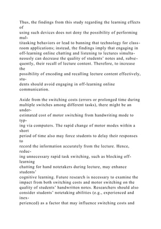 Thus, the findings from this study regarding the learning effects
of
using such devices does not deny the possibility of performing
mul-
titasking behaviors or lead to banning that technology for class-
room applications; instead, the findings imply that engaging in
off-learning online chatting and listening to lectures simulta-
neously can decrease the quality of students’ notes and, subse-
quently, their recall of lecture content. Therefore, to increase
the
possibility of encoding and recalling lecture content effectively,
stu-
dents should avoid engaging in off-learning online
communication.
Aside from the switching costs (errors or prolonged time during
multiple switches among different tasks), there might be an
under-
estimated cost of motor switching from handwriting mode to
typ-
ing via computers. The rapid change of motor modes within a
short
period of time also may force students to delay their responses
to
record the information accurately from the lecture. Hence,
reduc-
ing unnecessary rapid task switching, such as blocking off-
learning
chatting for hand notetakers during lecture, may enhance
students’
cognitive learning. Future research is necessary to examine the
impact from both switching costs and motor switching on the
quality of students’ handwritten notes. Researchers should also
consider students’ notetaking abilities (e.g., experienced and
inex-
perienced) as a factor that may influence switching costs and
 