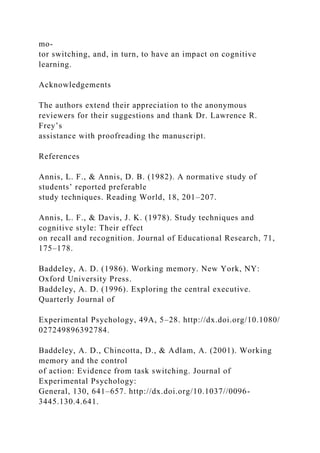 mo-
tor switching, and, in turn, to have an impact on cognitive
learning.
Acknowledgements
The authors extend their appreciation to the anonymous
reviewers for their suggestions and thank Dr. Lawrence R.
Frey’s
assistance with proofreading the manuscript.
References
Annis, L. F., & Annis, D. B. (1982). A normative study of
students’ reported preferable
study techniques. Reading World, 18, 201–207.
Annis, L. F., & Davis, J. K. (1978). Study techniques and
cognitive style: Their effect
on recall and recognition. Journal of Educational Research, 71,
175–178.
Baddeley, A. D. (1986). Working memory. New York, NY:
Oxford University Press.
Baddeley, A. D. (1996). Exploring the central executive.
Quarterly Journal of
Experimental Psychology, 49A, 5–28. http://dx.doi.org/10.1080/
027249896392784.
Baddeley, A. D., Chincotta, D., & Adlam, A. (2001). Working
memory and the control
of action: Evidence from task switching. Journal of
Experimental Psychology:
General, 130, 641–657. http://dx.doi.org/10.1037//0096-
3445.130.4.641.
 