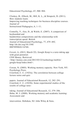Educational Psychology, 67, 900–904.
Cluskey, B., Elbeck, M., Hill, K. L., & Strupeck, D. (2011).
How students learn:
Improving teaching techniques for business discipline courses.
Journal of
Instructional Pedagogies, 6, 1–11.
Connelly, V., Gee, D., & Walsh, E. (2007). A comparison of
keyboarded and
handwritten compositions and the relationship with
transcription speed. British
Journal of Educational Psychology, 77, 479–492.
http://dx.doi.org/10.1348/
000709906X116768.
Covert, A. (2013, March 22). Google Keep is a note-taking app
with great potential.
CNN Money. Retrieved
<http://money.cnn.com/2013/03/22/technology/mobile/
google-keep/index.html>.
Cowan, N. (2005). Working memory capacity. New York, NY:
Psychology Press.
Crawford, C. C. (1925a). The correlation between college
lecture notes and quiz
papers. Journal of Educational Research, 12, 282–291.
Crawford, C. C. (1925b). Some experimental studies of the
results of college note-
taking. Journal of Educational Research, 12, 379–386.
Dehn, M. J. (2008). Working memory and academic learning:
Assessment and
intervention. Hoboken, NJ: John Wiley & Sons.
 