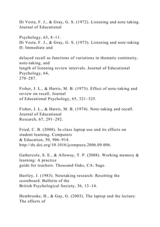 Di Vesta, F. J., & Gray, G. S. (1972). Listening and note taking.
Journal of Educational
Psychology, 63, 8–11.
Di Vesta, F. J., & Gray, G. S. (1973). Listening and note-taking
II: Immediate and
delayed recall as functions of variations in thematic continuity,
note-taking, and
length of listening review intervals. Journal of Educational
Psychology, 64,
278–287.
Fisher, J. L., & Harris, M. B. (1973). Effect of note-taking and
review on recall. Journal
of Educational Psychology, 65, 321–325.
Fisher, J. L., & Harris, M. B. (1974). Note-taking and recall.
Journal of Educational
Research, 67, 291–292.
Fried, C. B. (2008). In-class laptop use and its effects on
student learning. Computers
& Education, 50, 906–914.
http://dx.doi.org/10.1016/jcompueu.2006.09.006.
Gathercole, S. E., & Alloway, T. P. (2008). Working memory &
learning: A practice
guide for teachers. Thousand Oaks, CA: Sage.
Hartley, J. (1983). Notetaking research: Resetting the
scoreboard. Bulletin of the
British Psychological Society, 36, 13–14.
Hembrooke, H., & Gay, G. (2003). The laptop and the lecture:
The effects of
 
