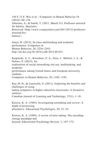 156 F.-Y.F. Wei et al. / Computers in Human Behavior 34
(2014) 148–156
Johstono, A., & Smith, T. (2011, March 31). Professor arrested
for battery. Spectator.
Retrieved <http://www.vsuspectator.com/2011/03/31/professor-
arrested-for-
battery>.
Junco, R. (2012). In-class multitasking and academic
performance. Computers in
Human Behavior, 26, 2236–2243.
http://dx.doi.org/10.1016/j.chb.2012.06.031.
Karpinski, A. C., Kirschner, P. A., Ozer, I., Mellott, J. A., &
Ochwo, P. (2013). An
exploration of social networking site use, multitasking, and
academic
performance among United States and European university
students.
Computers in Human Behavior, 29, 1182–1192.
Kay, R. H., & Lauricella, S. (2011). Exploring the benefits and
challenges of using
laptop computers in higher education classrooms: A formative
analysis.
Canadian Journal of Learning and Technology, 37(1), 1–18.
Kiewra, K. A. (1985). Investigating notetaking and review: A
depth of processing
alternative. Educational Psychologist, 20, 23–32.
Kiewra, K. A. (1989). A review of note-taking: The encoding-
storage paradigm and
beyond. Educational Psychology Review, 1, 147–172.
 