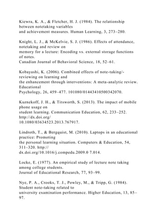 Kiewra, K. A., & Fletcher, H. J. (1984). The relationship
between notetaking variables
and achievement measures. Human Learning, 3, 273–280.
Knight, L. J., & McKelvie, S. J. (1986). Effects of attendance,
notetaking and review on
memory for a lecture: Encoding vs. external storage functions
of notes.
Canadian Journal of Behavioral Science, 18, 52–61.
Kobayashi, K. (2006). Combined effects of note-taking/-
reviewing on learning and
the enhancement through interventions: A meta-analytic review.
Educational
Psychology, 26, 459–477. 101080/01443410500342070.
Kuznekoff, J. H., & Titsworth, S. (2013). The impact of mobile
phone usage on
student learning. Communication Education, 62, 233–252.
http://dx.doi.org/
10.1080/03634523.2013.767917.
Lindroth, T., & Bergquist, M. (2010). Laptops in an educational
practice: Promoting
the personal learning situation. Computers & Education, 54,
311–320. http://
dx.doi.org/10.1016/j.compedu.2009.0 7.014.
Locke, E. (1977). An empirical study of lecture note taking
among college students.
Journal of Educational Research, 77, 93–99.
Nye, P. A., Crooks, T. J., Powley, M., & Tripp, G. (1984).
Student note-taking related to
university examination performance. Higher Education, 13, 85–
97.
 