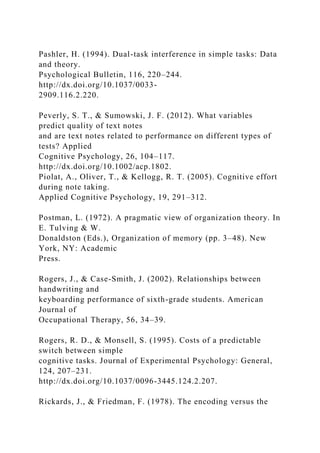 Pashler, H. (1994). Dual-task interference in simple tasks: Data
and theory.
Psychological Bulletin, 116, 220–244.
http://dx.doi.org/10.1037/0033-
2909.116.2.220.
Peverly, S. T., & Sumowski, J. F. (2012). What variables
predict quality of text notes
and are text notes related to performance on different types of
tests? Applied
Cognitive Psychology, 26, 104–117.
http://dx.doi.org/10.1002/acp.1802.
Piolat, A., Oliver, T., & Kellogg, R. T. (2005). Cognitive effort
during note taking.
Applied Cognitive Psychology, 19, 291–312.
Postman, L. (1972). A pragmatic view of organization theory. In
E. Tulving & W.
Donaldston (Eds.), Organization of memory (pp. 3–48). New
York, NY: Academic
Press.
Rogers, J., & Case-Smith, J. (2002). Relationships between
handwriting and
keyboarding performance of sixth-grade students. American
Journal of
Occupational Therapy, 56, 34–39.
Rogers, R. D., & Monsell, S. (1995). Costs of a predictable
switch between simple
cognitive tasks. Journal of Experimental Psychology: General,
124, 207–231.
http://dx.doi.org/10.1037/0096-3445.124.2.207.
Rickards, J., & Friedman, F. (1978). The encoding versus the
 