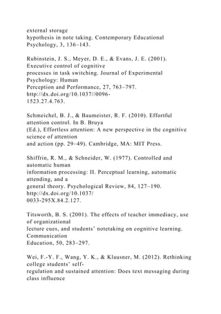 external storage
hypothesis in note taking. Contemporary Educational
Psychology, 3, 136–143.
Rubinstein, J. S., Meyer, D. E., & Evans, J. E. (2001).
Executive control of cognitive
processes in task switching. Journal of Experimental
Psychology: Human
Perception and Performance, 27, 763–797.
http://dx.doi.org/10.1037//0096-
1523.27.4.763.
Schmeichel, B. J., & Baumeister, R. F. (2010). Effortful
attention control. In B. Bruya
(Ed.), Effortless attention: A new perspective in the cognitive
science of attention
and action (pp. 29–49). Cambridge, MA: MIT Press.
Shiffrin, R. M., & Schneider, W. (1977). Controlled and
automatic human
information processing: II. Perceptual learning, automatic
attending, and a
general theory. Psychological Review, 84, 127–190.
http://dx.doi.org/10.1037/
0033-295X.84.2.127.
Titsworth, B. S. (2001). The effects of teacher immediacy, use
of organizational
lecture cues, and students’ notetaking on cognitive learning.
Communication
Education, 50, 283–297.
Wei, F.-Y. F., Wang, Y. K., & Klausner, M. (2012). Rethinking
college students’ self-
regulation and sustained attention: Does text messaging during
class influence
 