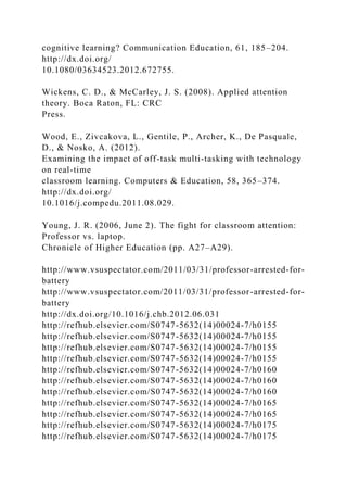 cognitive learning? Communication Education, 61, 185–204.
http://dx.doi.org/
10.1080/03634523.2012.672755.
Wickens, C. D., & McCarley, J. S. (2008). Applied attention
theory. Boca Raton, FL: CRC
Press.
Wood, E., Zivcakova, L., Gentile, P., Archer, K., De Pasquale,
D., & Nosko, A. (2012).
Examining the impact of off-task multi-tasking with technology
on real-time
classroom learning. Computers & Education, 58, 365–374.
http://dx.doi.org/
10.1016/j.compedu.2011.08.029.
Young, J. R. (2006, June 2). The fight for classroom attention:
Professor vs. laptop.
Chronicle of Higher Education (pp. A27–A29).
http://www.vsuspectator.com/2011/03/31/professor-arrested-for-
battery
http://www.vsuspectator.com/2011/03/31/professor-arrested-for-
battery
http://dx.doi.org/10.1016/j.chb.2012.06.031
http://refhub.elsevier.com/S0747-5632(14)00024-7/h0155
http://refhub.elsevier.com/S0747-5632(14)00024-7/h0155
http://refhub.elsevier.com/S0747-5632(14)00024-7/h0155
http://refhub.elsevier.com/S0747-5632(14)00024-7/h0155
http://refhub.elsevier.com/S0747-5632(14)00024-7/h0160
http://refhub.elsevier.com/S0747-5632(14)00024-7/h0160
http://refhub.elsevier.com/S0747-5632(14)00024-7/h0160
http://refhub.elsevier.com/S0747-5632(14)00024-7/h0165
http://refhub.elsevier.com/S0747-5632(14)00024-7/h0165
http://refhub.elsevier.com/S0747-5632(14)00024-7/h0175
http://refhub.elsevier.com/S0747-5632(14)00024-7/h0175
 