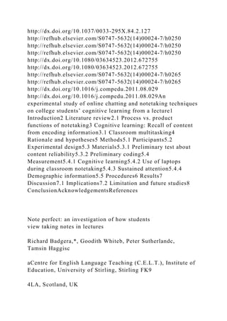http://dx.doi.org/10.1037/0033-295X.84.2.127
http://refhub.elsevier.com/S0747-5632(14)00024-7/h0250
http://refhub.elsevier.com/S0747-5632(14)00024-7/h0250
http://refhub.elsevier.com/S0747-5632(14)00024-7/h0250
http://dx.doi.org/10.1080/03634523.2012.672755
http://dx.doi.org/10.1080/03634523.2012.672755
http://refhub.elsevier.com/S0747-5632(14)00024-7/h0265
http://refhub.elsevier.com/S0747-5632(14)00024-7/h0265
http://dx.doi.org/10.1016/j.compedu.2011.08.029
http://dx.doi.org/10.1016/j.compedu.2011.08.029An
experimental study of online chatting and notetaking techniques
on college students’ cognitive learning from a lecture1
Introduction2 Literature review2.1 Process vs. product
functions of notetaking3 Cognitive learning: Recall of content
from encoding information3.1 Classroom multitasking4
Rationale and hypotheses5 Methods5.1 Participants5.2
Experimental design5.3 Materials5.3.1 Preliminary test about
content reliability5.3.2 Preliminary coding5.4
Measurement5.4.1 Cognitive learning5.4.2 Use of laptops
during classroom notetaking5.4.3 Sustained attention5.4.4
Demographic information5.5 Procedures6 Results7
Discussion7.1 Implications7.2 Limitation and future studies8
ConclusionAcknowledgementsReferences
Note perfect: an investigation of how students
view taking notes in lectures
Richard Badgera,*, Goodith Whiteb, Peter Sutherlandc,
Tamsin Haggisc
aCentre for English Language Teaching (C.E.L.T.), Institute of
Education, University of Stirling, Stirling FK9
4LA, Scotland, UK
 
