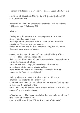 bSchool of Education, University of Leeds, Leeds LS2 9JT, UK
cInstitute of Education, University of Stirling, Stirling FK9
4LA, Scotland, UK
Received 27 June 2000; received in revised form 16 January
2001; accepted 5 February 2001
Abstract
Taking notes in lectures is a key component of academic
literacy and has been much
investigated both from the point of view of the discourse
structure of lectures and the ways in
which native and non-native speakers of English take notes.
However, most research has not
considered the role of students’ conceptualisations of the
process. This paper examines whe-
ther research into students’ conceptualisations can contribute to
our understanding of taking
notes in lectures. The paper describes an illustrative
investigation into student conceptualisa-
tions based on a series of structured interviews with 18
students, six first year traditional
undergraduates, six access students, and six first year
international students. The interviews
examined how students think about the purposes of taking notes
in lectures, the content of the
notes, what should happen to the notes after the lecture and the
students’ previous experience
of taking notes. The paper concludes that our understanding of
this aspect of academic lit-
eracy would be enriched if it took account of students’
 