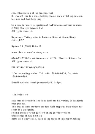 conceptualisation of the process, that
this would lead to a more heterogeneous view of taking notes in
lectures and that there may
be a case for more integration of EAP into mainstream courses.
# 2001 Elsevier Science Ltd.
All rights reserved.
Keywords: Taking notes in lectures; Student views; Study
skills; EAP
System 29 (2001) 405–417
www.elsevier.com/locate/system
0346-251X/01/$ - see front matter # 2001 Elsevier Science Ltd.
All rights reserved.
PII: S0346-251X(01)00028-8
* Corresponding author. Tel.: +44-1786-466-130; fax: +44-
1786-463-398.
E-mail address: [email protected] (R. Badger).
1. Introduction
Students at tertiary institutions come from a variety of academic
backgrounds.
This means some students are less well prepared than others for
study in a university
setting and raises the question of the extent to which
universities should help stu-
dents with study skills, such as the focus of this paper, taking
 