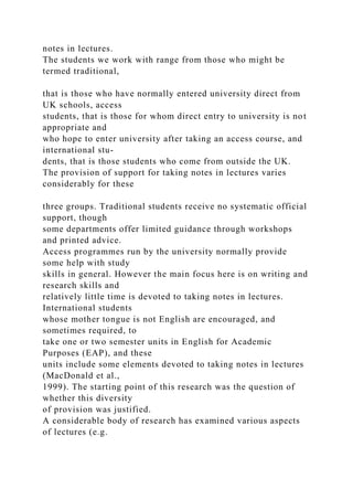 notes in lectures.
The students we work with range from those who might be
termed traditional,
that is those who have normally entered university direct from
UK schools, access
students, that is those for whom direct entry to university is not
appropriate and
who hope to enter university after taking an access course, and
international stu-
dents, that is those students who come from outside the UK.
The provision of support for taking notes in lectures varies
considerably for these
three groups. Traditional students receive no systematic official
support, though
some departments offer limited guidance through workshops
and printed advice.
Access programmes run by the university normally provide
some help with study
skills in general. However the main focus here is on writing and
research skills and
relatively little time is devoted to taking notes in lectures.
International students
whose mother tongue is not English are encouraged, and
sometimes required, to
take one or two semester units in English for Academic
Purposes (EAP), and these
units include some elements devoted to taking notes in lectures
(MacDonald et al.,
1999). The starting point of this research was the question of
whether this diversity
of provision was justified.
A considerable body of research has examined various aspects
of lectures (e.g.
 