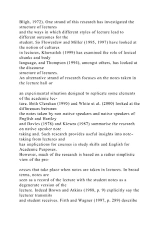 Bligh, 1972). One strand of this research has investigated the
structure of lectures
and the ways in which different styles of lecture lead to
different outcomes for the
student. So Flowerdew and Miller (1995, 1997) have looked at
the notion of cultures
in lectures, Khuwaileh (1999) has examined the role of lexical
chunks and body
language, and Thompson (1994), amongst others, has looked at
the discourse
structure of lectures.
An alternative strand of research focuses on the notes taken in
the lecture hall or
an experimental situation designed to replicate some elements
of the academic lec-
ture. Both Clerehan (1995) and White et al. (2000) looked at the
differences between
the notes taken by non-native speakers and native speakers of
English and Hartley
and Davies (1978) and Kiewra (1987) summarise the research
on native speaker note
taking and. Such research provides useful insights into note-
taking from lectures and
has implications for courses in study skills and English for
Academic Purposes.
However, much of the research is based on a rather simplistic
view of the pro-
cesses that take place when notes are taken in lectures. In broad
terms, notes are
seen as a record of the lecture with the student notes as a
degenerate version of the
lecture. Indeed Brown and Atkins (1988, p. 9) explicitly say the
lecturer transmits
and student receives. Firth and Wagner (1997, p. 289) describe
 