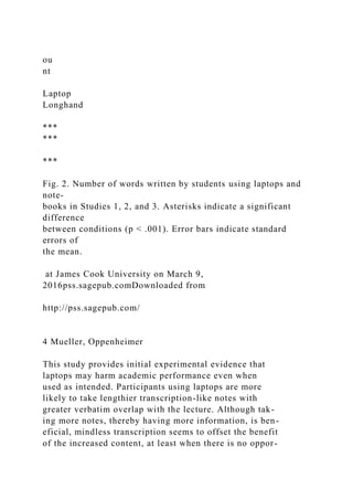 ou
nt
Laptop
Longhand
***
***
***
Fig. 2. Number of words written by students using laptops and
note-
books in Studies 1, 2, and 3. Asterisks indicate a significant
difference
between conditions (p < .001). Error bars indicate standard
errors of
the mean.
at James Cook University on March 9,
2016pss.sagepub.comDownloaded from
http://pss.sagepub.com/
4 Mueller, Oppenheimer
This study provides initial experimental evidence that
laptops may harm academic performance even when
used as intended. Participants using laptops are more
likely to take lengthier transcription-like notes with
greater verbatim overlap with the lecture. Although tak-
ing more notes, thereby having more information, is ben-
eficial, mindless transcription seems to offset the benefit
of the increased content, at least when there is no oppor-
 