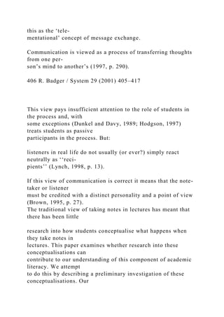 this as the ‘tele-
mentational’ concept of message exchange.
Communication is viewed as a process of transferring thoughts
from one per-
son’s mind to another’s (1997, p. 290).
406 R. Badger / System 29 (2001) 405–417
This view pays insufficient attention to the role of students in
the process and, with
some exceptions (Dunkel and Davy, 1989; Hodgson, 1997)
treats students as passive
participants in the process. But:
listeners in real life do not usually (or ever?) simply react
neutrally as ‘‘reci-
pients’’ (Lynch, 1998, p. 13).
If this view of communication is correct it means that the note-
taker or listener
must be credited with a distinct personality and a point of view
(Brown, 1995, p. 27).
The traditional view of taking notes in lectures has meant that
there has been little
research into how students conceptualise what happens when
they take notes in
lectures. This paper examines whether research into these
conceptualisations can
contribute to our understanding of this component of academic
literacy. We attempt
to do this by describing a preliminary investigation of these
conceptualisations. Our
 