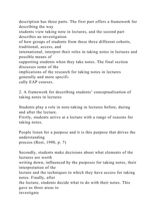 description has three parts. The first part offers a framework for
describing the way
students view taking note in lectures, and the second part
describes an investigation
of how groups of students from these three different cohorts,
traditional, access, and
international, interpret their roles in taking notes in lectures and
possible means of
supporting students when they take notes. The final section
discusses some of the
implications of the research for taking notes in lectures
generally and more specifi-
cally EAP courses.
2. A framework for describing students’ conceptualisation of
taking notes in lectures
Students play a role in note-taking in lectures before, during
and after the lecture.
Firstly, students arrive at a lecture with a range of reasons for
taking notes.
People listen for a purpose and it is this purpose that drives the
understanding
process (Rost, 1990, p. 7)
Secondly, students make decisions about what elements of the
lectures are worth
writing down, influenced by the purposes for taking notes, their
interpretation of the
lecture and the techniques to which they have access for taking
notes. Finally, after
the lecture, students decide what to do with their notes. This
gave us three areas to
investigate
 